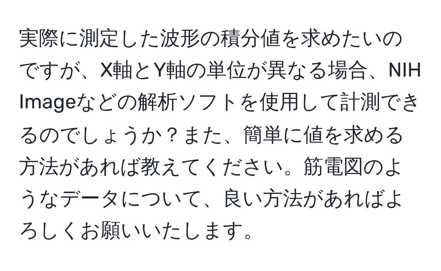 実際に測定した波形の積分値を求めたいのですが、X軸とY軸の単位が異なる場合、NIH Imageなどの解析ソフトを使用して計測できるのでしょうか？また、簡単に値を求める方法があれば教えてください。筋電図のようなデータについて、良い方法があればよろしくお願いいたします。