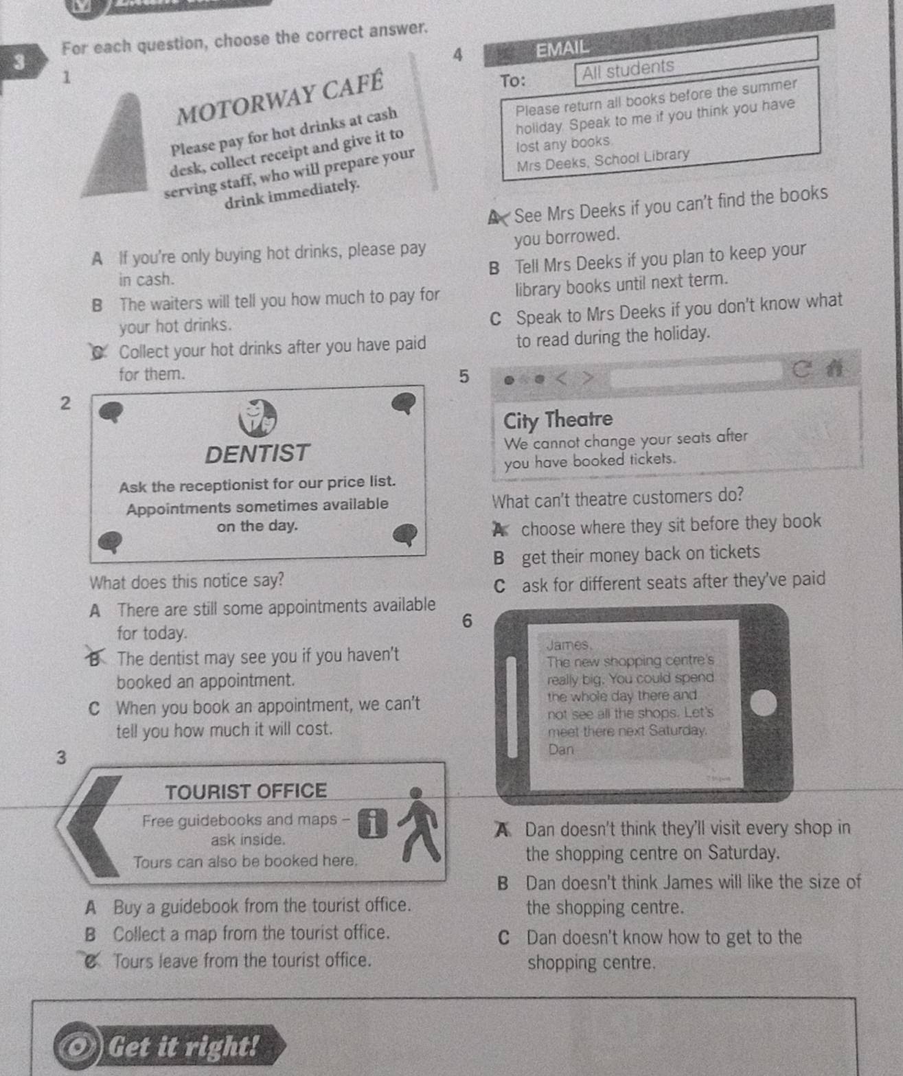 For each question, choose the correct answer.
4 EMAIL
1 To: All students
Motorway café
Please return all books before the summer
holiday. Speak to me if you think you have
Please pay for hot drinks at cash
lost any books.
desk, collect receipt and give it to
Mrs Deeks, School Library
serving staff, who will prepare your
drink immediately.
A See Mrs Deeks if you can't find the books
A If you're only buying hot drinks, please pay you borrowed.
B Tell Mrs Deeks if you plan to keep your
in cash.
B The waiters will tell you how much to pay for library books until next term.
your hot drinks.
C Speak to Mrs Deeks if you don't know what
Collect your hot drinks after you have paid to read during the holiday.
for them. 5
2
City Theatre
DENTIST We cannot change your seats after
you have booked tickets.
Ask the receptionist for our price list.
Appointments sometimes available What can't theatre customers do?
on the day. choose where they sit before they book
A
B get their money back on tickets
What does this notice say?
C ask for different seats after they've paid
A There are still some appointments available
6
for today.
James
The dentist may see you if you haven't
The new shopping centre's
booked an appointment. really big. You could spend
C When you book an appointment, we can't the whole day there and
not see all the shops. Let's
tell you how much it will cost. meet there next Saturday.
3
Dan
TOURIST OFFICE
Free guidebooks and maps -
A Dan doesn't think they'll visit every shop in
ask inside.
Tours can also be booked here. the shopping centre on Saturday.
B Dan doesn't think James will like the size of
A Buy a guidebook from the tourist office. the shopping centre.
B Collect a map from the tourist office. C Dan doesn't know how to get to the
Tours leave from the tourist office. shopping centre.
Get it right!