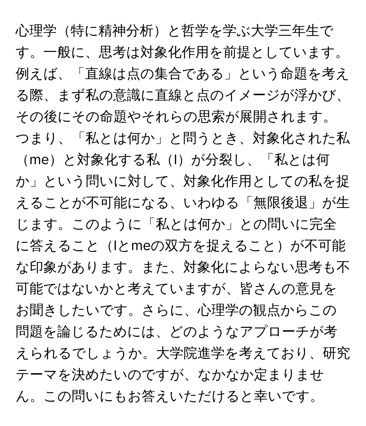 心理学特に精神分析と哲学を学ぶ大学三年生です。一般に、思考は対象化作用を前提としています。例えば、「直線は点の集合である」という命題を考える際、まず私の意識に直線と点のイメージが浮かび、その後にその命題やそれらの思索が展開されます。つまり、「私とは何か」と問うとき、対象化された私meと対象化する私Iが分裂し、「私とは何か」という問いに対して、対象化作用としての私を捉えることが不可能になる、いわゆる「無限後退」が生じます。このように「私とは何か」との問いに完全に答えることIとmeの双方を捉えることが不可能な印象があります。また、対象化によらない思考も不可能ではないかと考えていますが、皆さんの意見をお聞きしたいです。さらに、心理学の観点からこの問題を論じるためには、どのようなアプローチが考えられるでしょうか。大学院進学を考えており、研究テーマを決めたいのですが、なかなか定まりません。この問いにもお答えいただけると幸いです。