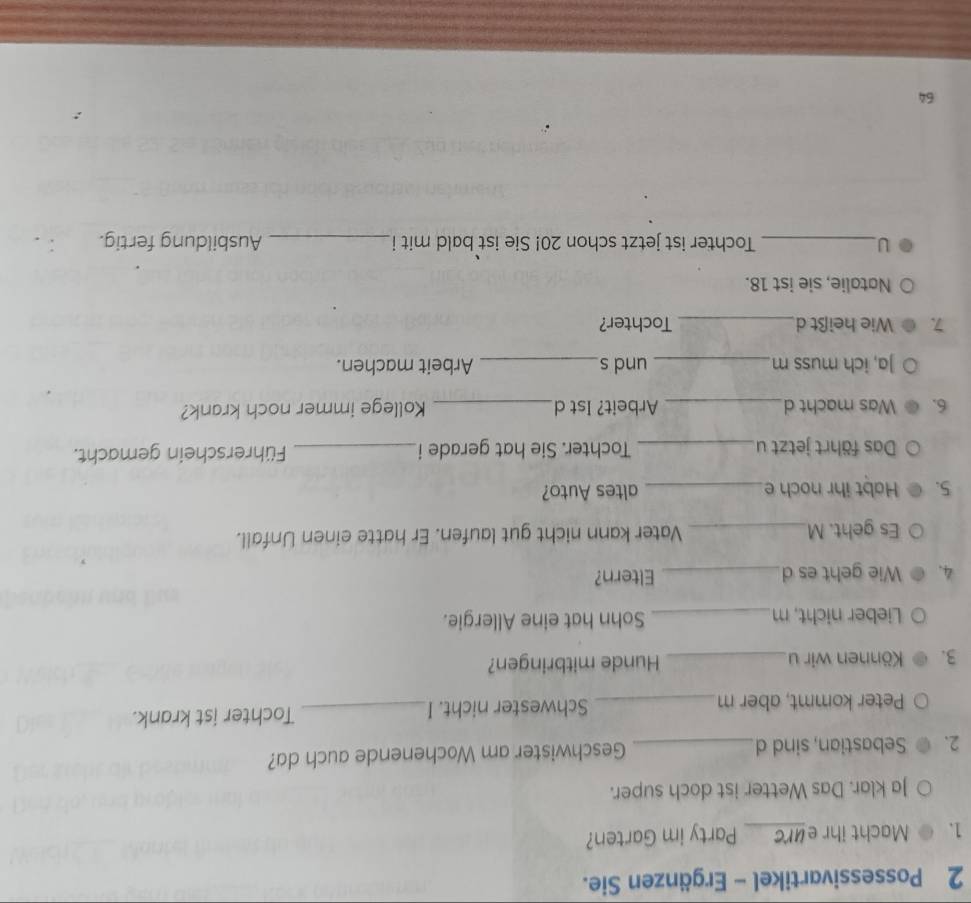 Possessivartikel - Ergänzen Sie. 
1. C Macht ihr eurc Party im Garten? 
Ja klar. Das Wetter ist doch super. 
2. Sebastian, sind d _Geschwister am Wochenende auch da? 
Peter kommt, aber m _Schwester nicht. I _Tochter ist krank. 
3. Können wir u_ Hunde mitbringen? 
Lieber nicht, m_ Sohn hat eine Allergie. 
4. Wie geht es d_ Eltern? 
Es geht. M_ Vater kann nicht gut laufen. Er hatte einen Unfall. 
5. Habt ihr noch e _altes Auto? 
Das fährt jetzt u_ Tochter. Sie hat gerade i_ Führerschein gemacht. 
6. Was macht d _Arbeit? Ist d_ Kollege immer noch krank? 
Ja, ich muss m_ und s_ Arbeit machen. 
7. Wie heißt d _Tochter? 
Natalie, sie ist 18. 
U_ Tochter ist jetzt schon 20! Sie ist bald mit i_ Ausbildung fertig. 
64