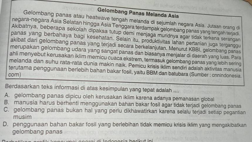 Gelombang Panas Melanda Asia
Gelombang panas atau heatwave tengah melanda di sejumlah negara Asia. Jutaan orang di
negara-negara Asia Selatan hingga Asia Tenggara terdampak gelombang panas yang tengah terjadi.
Akibatnya, beberapa sekolah dipaksa tutup demi menjaga muridnya agar tidak terkena serangan
panas yang berbahaya bagi kesehatan. Selain itu, produktivitas lahan pertanian juga terganggu
akibat dari gelombang panas yang terjadi secara berkelanjutan. Menurut KBBI, gelombang panas
merupakan gelombang udara yang sangat panas dan biasanya menjalar di daerah yang luas. Para
ahli menyebut kerusakan iklim memicu cuaca ekstrem, termasuk gelombang panas yang lebih sering
melanda dan suhu rata-rata dunia makin naik. Pemicu krisis iklim sendiri adalah aktivitas manusia
terutama penggunaan berlebih bahan bakar fosil, yaitu BBM dan batubara (Sumber : cnnindonesia.
com)
Berdasarkan teks informasi di atas kesimpulan yang tepat adalah ....
A. gelombang panas dipicu oleh kerusakan iklim karena adanya pemanasan global
B. manusia harus berhenti menggunakan bahan bakar fosil agar tidak terjadi gelombang panas
C. gelombang panas bukan hal yang perlu dikhawatirkan karena selalu terjadi setiap pegantian
musim
D. penggunaan bahan bakar fosil yang berlebihan tidak memicu krisis iklim yang mengakibatkan
gelombang panas