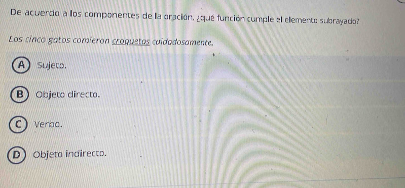 De acuerdo a los componentes de la oración, ¿qué función cumple el elemento subrayado?
Los cinco gatos comieron croquetas cuidadosamente.
A Sujeto.
B) Objeto directo.
C Verbo.
D Objeto indirecto.