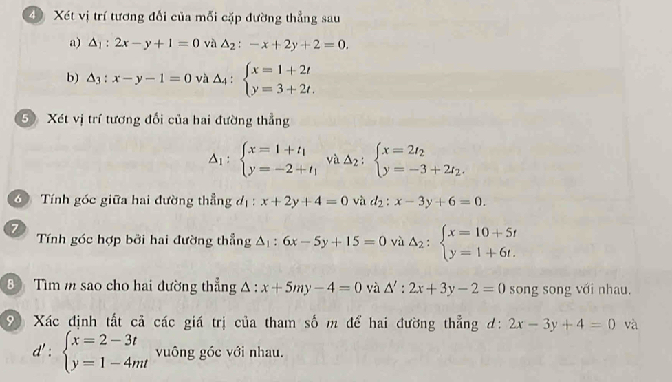 Xét vị trí tương đối của mỗi cặp đường thẳng sau 
a) △ _1:2x-y+1=0 và △ _2:-x+2y+2=0. 
b) △ _3:x-y-1=0 và △ _4:beginarrayl x=1+2t y=3+2t.endarray.
5 Xét vị trí tương đối của hai đường thẳng
Delta _1:beginarrayl x=1+t_1 y=-2+t_1endarray. và Delta _2:beginarrayl x=2t_2 y=-3+2t_2.endarray.
6 Tính góc giữa hai đường thẳng đị : x+2y+4=0 và d_2:x-3y+6=0. 
7 
Tính góc hợp bởi hai đường thẳng △ _1:6x-5y+15=0 và Delta _2:beginarrayl x=10+5t y=1+6t.endarray.
8 Tìm m sao cho hai dường thẳng △ :x+5my-4=0 và △ ':2x+3y-2=0 song song với nhau. 
9 Xác định tất cả các giá trị của tham số m để hai đường thẳng d: 2x-3y+4=0 và
d':beginarrayl x=2-3t y=1-4mtendarray. vuông góc với nhau.