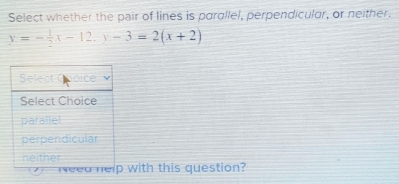 Select whether the pair of lines is parallel, perpendicular, or neither.
y=- 1/2 x-12.y-3=2(x+2)
Select oice
Select Choice
parallel
perpendicular
neither
1 j Need help with this question?