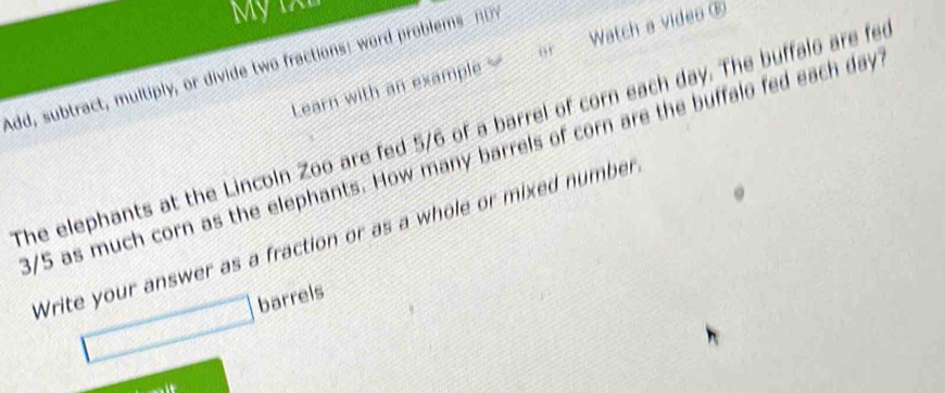 Mỹ tXh 
Learn with an example Watch a video ® 
Add, subtract, multiply, or divide two fractions: word problems n 
The elephants at the Lincoln Zoo are fed 5/6 of a barrel of corn each day. The buffalo are fer
3/5 as much corn as the elephants. How many barrels of corn are the buffalo fed each day
Write your answer as a fraction or as a whole or mixed number 
barrels