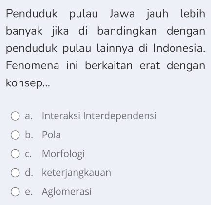 Penduduk pulau Jawa jauh lebih
banyak jika di bandingkan dengan
penduduk pulau lainnya di Indonesia.
Fenomena ini berkaitan erat dengan
konsep...
a. Interaksi Interdependensi
b. Pola
c. Morfologi
d. keterjangkauan
e. Aglomerasi