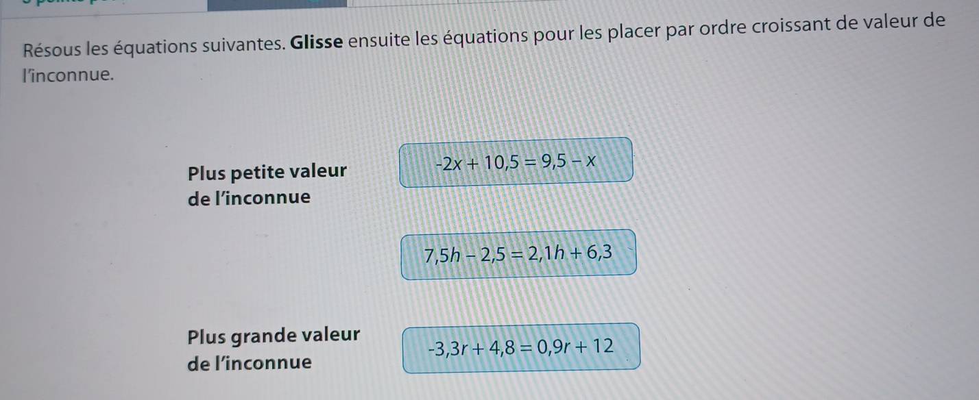 Résous les équations suivantes. Glisse ensuite les équations pour les placer par ordre croissant de valeur de 
l'inconnue. 
Plus petite valeur
-2x+10,5=9,5-x
de l’inconnue
7,5h-2,5=2,1h+6,3
Plus grande valeur
-3,3r+4,8=0,9r+12
de l’inconnue