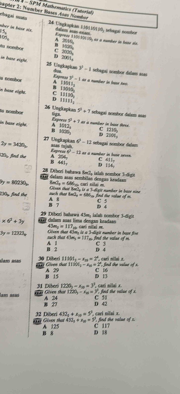 1 4 - SPM Mathematics (Tutorial)
hapter 2: Number Bases Asøs Nombor
ebagaí suatu 24 Ungkapkán 110110110, sebagai nombor
nber in base six. dalam asas enam.
15_6
105_circ 
Express 110110110 h as a number in base six.
A 2010_6
B 1020_6
tu nombor
c 2020_6
D 2001_6
in base eight. 25 Ungkapkan 3^3-1 sehagai nombor dalam asas 
dua
u nombor
Express 3^3-1 as a number in base two.
A
B 11011_2
in base eight.
C 11010_2
11110_2
D 11111_2
26 Ungkapkan 5^2+7 sebagaí nombor dalam asas
tu nombor tíga.
Express 5^2+7
in base eight. A 1012_3 as a number in base three.
B 1020_3
c 1210_3
D 2101_3
27 Ungkapkan 6^3-12 sebagai nombor dalam
2y=3420_5, asas tujuh
Express 6^3-12 as a number in base seven.
205 find the A 204_7
B 441_7
C 411_7
D 114_7
28 Diberi bahawa 8m2, ialah nombor 3-digit
keæ dalam asas sembilan dengan keadaan
9y=80230_y, 8m2_9=686_100 cari nilai m.
Given that 8m2, is a 3-digit number in base nine
30circ  find the such that 8m2_9=686 if , find the value of m
A B C 5
B 7 D 4
29 Diberi bahawa 43m, ialah nombor 3-digit
* 6^2+3y rea dalam asas lima dengan keadaan
43m_5=117 cari nilai m.
Given that 43m, is a 3-digit t number in base five
3y=12323_6 such that 43m_5=117_10 find the value of m
A 1 C 3
B 2 D 4
alam asas 30 Diberi 11101_2-x_19=2^4 , cari nilai x.
er Given that 11101_2-x_10=2^1 , find the value of x.
A 29 C 16
B 15 D 13
31 Diberi 1220_3-x_10=3^3 , cari nilai x.
Keer Given that 1220_3-x_10=3 , find the value ofx.
lam asas A 24
C 51
B 27 D 42
32 Diberi 432_5+x_10=5^3 , cari nilai x.
*e= Given that 432_5+x_10=5^3 , find the value of x
A 125 C 117
B 8 D 18