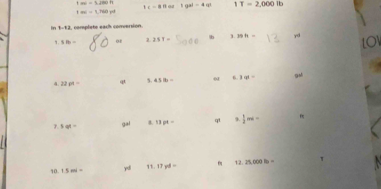 1mi=5,280ft 1c=8floz1gal=4qt 1T=2,000lb
1mi=1,760yd
in 1-12 complete each conversion. 
1. slb= oz 2.2.5T= lb 3.39ft= yd
LOV 
4. 22pt= qt 5. 4.5lb= oz 6.3qt= gal
7. sqt= gal 8. 13pt= qt 9.  1/2 mi= ft
10. 1.5mi= yd 11.17yd= ft 12.25,000lb= T