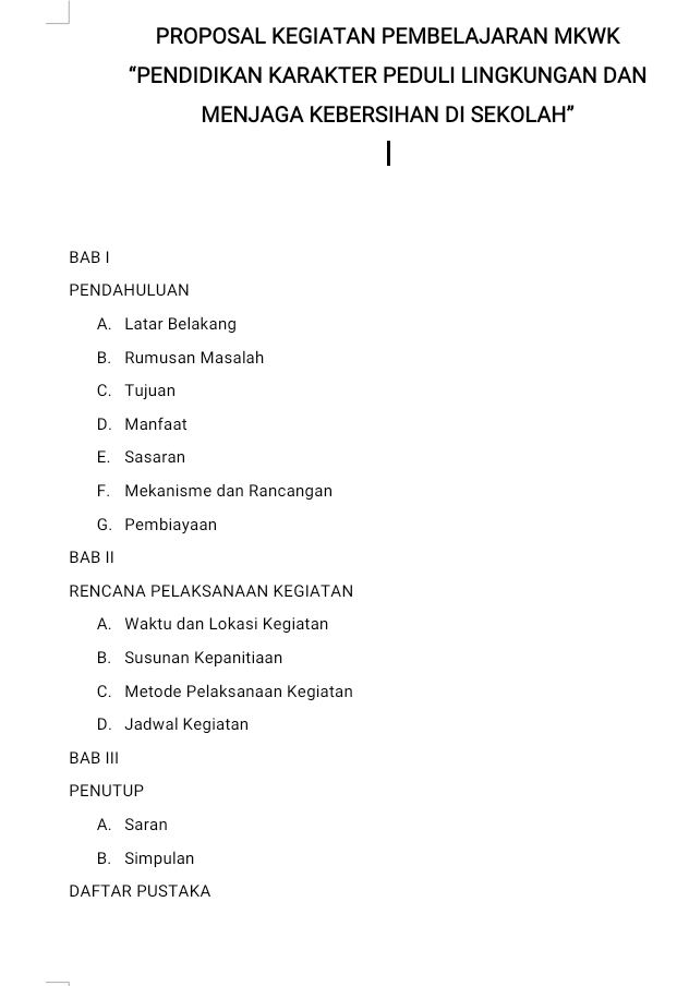 PROPOSAL KEGIATAN PEMBELAJARAN MKWK
“PENDIDIKAN KARAKTER PEDULI LINGKUNGAN DAN
MENJAGA KEBERSIHAN DI SEKOLAH”
BAB Ⅰ
PENDAHULUAN
A. Latar Belakang
B. Rumusan Masalah
C. Tujuan
D. Manfaat
E. Sasaran
F. Mekanisme dan Rancangan
G. Pembiayaan
BAB Ⅱ
RENCANA PELAKSANAAN KEGIATAN
A. Waktu dan Lokasi Kegiatan
B. Susunan Kepanitiaan
C. Metode Pelaksanaan Kegiatan
D. Jadwal Kegiatan
BAB III
PENUTUP
A. Saran
B. Simpulan
DAFTAR PUSTAKA