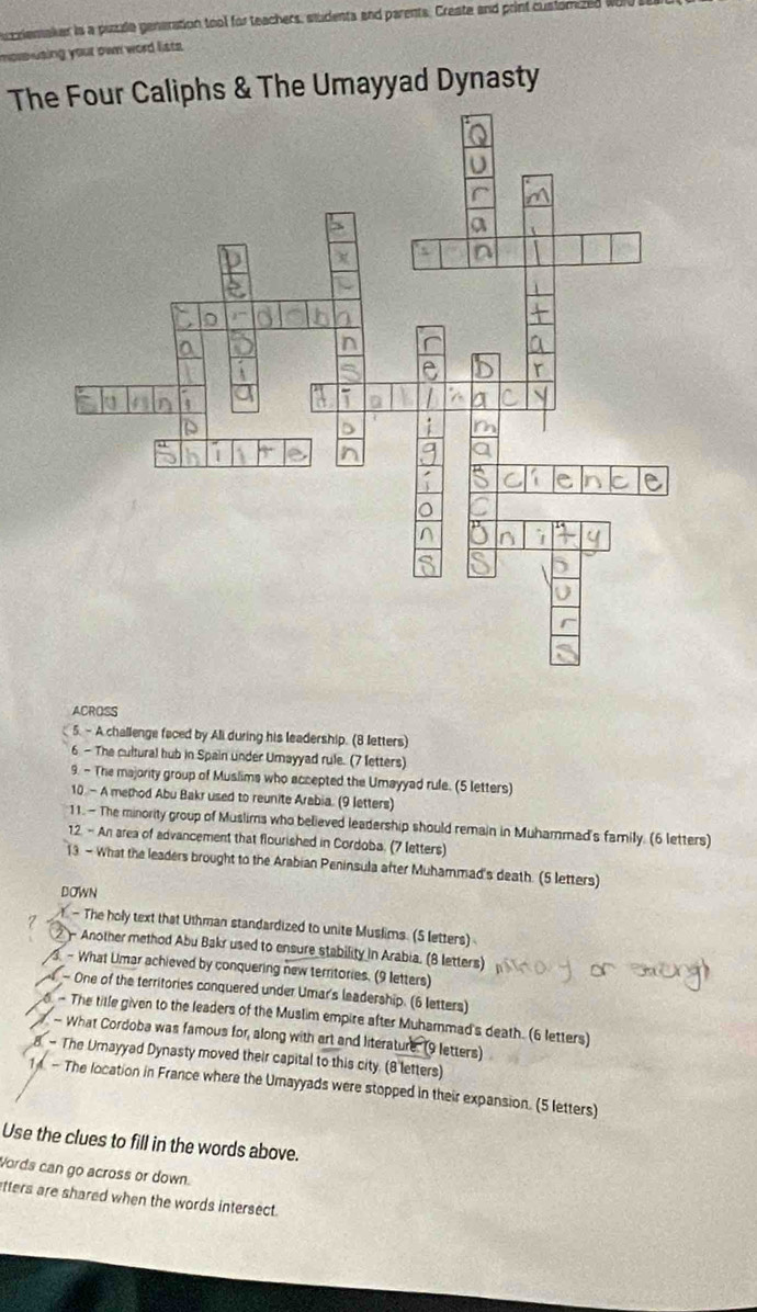 uzziemaker is a puude generation tool for teachers, students and parents. Craste and print custorized wi 
morusing your own word lists. 
The Four Caliphs & The Umayyad Dynasty 
ACROSS 
5. - A challenge faced by Ali during his leadership. (8 letters) 
6 - The cultural hub in Spain under Umayyad rule. (7 letters) 
9. - The majority group of Muslims who accepted the Umayyad rule. (5 letters) 
10. - A method Abu Bakr used to reunite Arabia. (9 letters) 
11.- The minority group of Muslims who believed leadership should remain in Muhammad's family. (6 letters) 
12. - An area of advancement that flourished in Cordoba. (7 letters) 
13 - What the leaders brought to the Arabian Peninsula after Muhammad's death. (5 letters) 
DOWN 
- The holy text that Uthman standardized to unite Muslims. (5 letters) 
2 - Another method Abu Bakr used to ensure stability in Arabia. (8 letters) 
- What Umar achieved by conquering new territories. (9 letters) 
- One of the territories conquered under Umar's leadership. (6 letters) 
- The title given to the leaders of the Muslim empire after Muhammad's death. (6 letters) 
- What Cordoba was famous for, along with art and literature. (9 letters) 
8 - The Urnayyad Dynasty moved their capital to this city. (8 letters) 
1 - The location in France where the Umayyads were stopped in their expansion. (5 letters) 
Use the clues to fill in the words above. 
Words can go across or down. 
atters are shared when the words intersect.