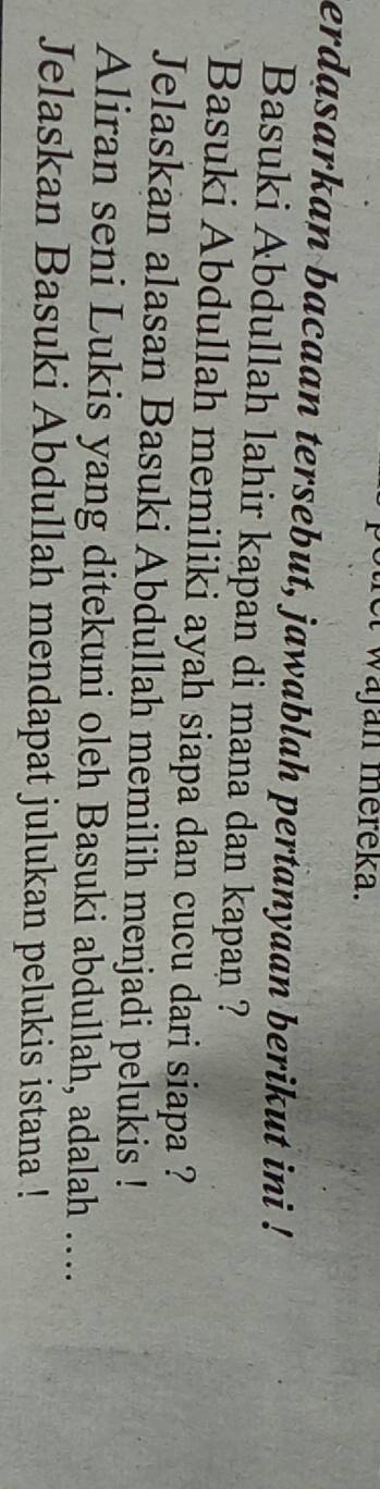 a w ajan mereka. 
erdasarkan bacaan tersebut, jawablah pertanyaan berikut ini ! 
Basuki Abdullah lahir kapan di mana dan kapan ? 
Basuki Abdullah memiliki ayah siapa dan cucu dari siapa ? 
Jelaskan alasan Basuki Abdullah memilih menjadi pelukis ! 
Aliran seni Lukis yang ditekuni oleh Basuki abdullah, adalah … 
Jelaskan Basuki Abdullah mendapat julukan pelukis istana !