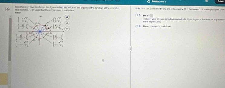 Save
Ulsa the (x,y) coordinates in the figure to find the value of the trigonometric function at the indicated Select the correct choice below and, if necessary, fill in the answer box to complete your choic
sin x real number, I, or state that the expression is undefined
A. sin x=□
(- 1/2 , sqrt(3)/2 ) ( 1/2 , sqrt(3)/2 ) in the expression.) (Simplify your answer, including any radicals. Use integers or tractions for any number
beta , r_circ 
(- sqrt(3)/2 , 1/2 ) ( sqrt(3)/2 , 1/2 )
B. The expression is undefined
t=1.29 (1,0)
(- sqrt(3)/2 ,- 1/2 ) 6 -1
( sqrt(3)/2 ,- 1/2 )
(- 1/2 ,- sqrt(3)/2 ) ( 1/2 ,- sqrt(3)/2 )
