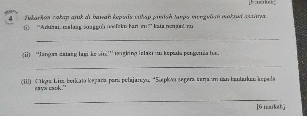 [6 markah] 
4 Tukarkan cakap ajuk di bawah kepada cakap pindah tanpa mengubah maksud asalnya. 
(i) “Aduhai, malang sungguh nasibku hari ini!” kata pengail itu. 
_ 
(ii) “Jangan datang lagi ke sini!” tengking lelaki itu kepada pengemis tua. 
_ 
(iii) Cikgu Lim berkata kepada para pelajarnya, “Siapkan segera kerja ini dan hantarkan kepada 
saya esok.” 
_ 
[6 markah]