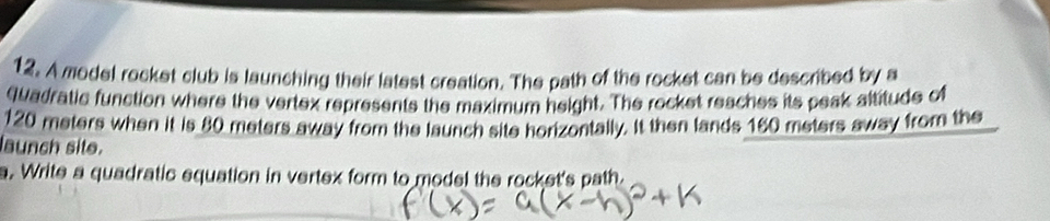 A model rocket club is launching their latest creation. The path of the rocket can be described by a 
qadratic function where the vertex represents the maximum height. The rocket reaches its peak altitude of
120 meters when it is 80 meters away from the launch site horizontally. It then lands 160 meters away from the 
launch site. 
a. Write a quadratic equation in vertex form to model the rocket's path.