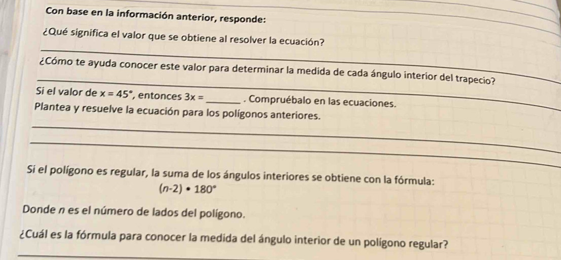 Con base en la información anterior, responde: 
_ 
_ 
_ 
_ 
¿Qué significa el valor que se obtiene al resolver la ecuación? 
_ 
¿Cómo te ayuda conocer este valor para determinar la medida de cada ángulo interior del trapecio? 
Si el valor de x=45° , entonces 3x= _ . Compruébalo en las ecuaciones. 
_ 
Plantea y resuelve la ecuación para los polígonos anteriores. 
_ 
Si el polígono es regular, la suma de los ángulos interiores se obtiene con la fórmula:
(n-2)· 180°
Donde n es el número de lados del polígono. 
_ 
¿Cuál es la fórmula para conocer la medida del ángulo interior de un polígono regular?