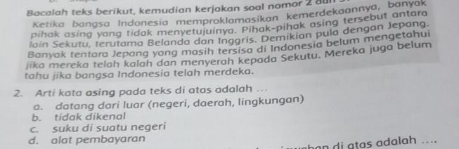 Bacalah teks berikut, kemudian kerjakan soal nomor 2 dur
Ketika bangsa Indonesia memproklamasikan kemerdekaannya, banyak
pihak asing yang tidak menyetujuinya. Pihak-pihak asing tersebut antara
lain Sekutu, terutama Belanda dan Inggris. Demikian pula dengan Jepang.
Banyak tentara Jepang yang masih tersisa di Indonesia belum mengetahui
jika mereka telah kalah dan menyerah kepada Sekutu. Mereka juga belum
tahu jika bangsa Indonesia telah merdeka.
2. Arti kata asing pada teks di atas adalah …
a. datang dari luar (negeri, daerah, lingkungan)
b. tidak dikenal
c. suku di suatu negeri
d. alat pembayaran
h a t as a dalah ....