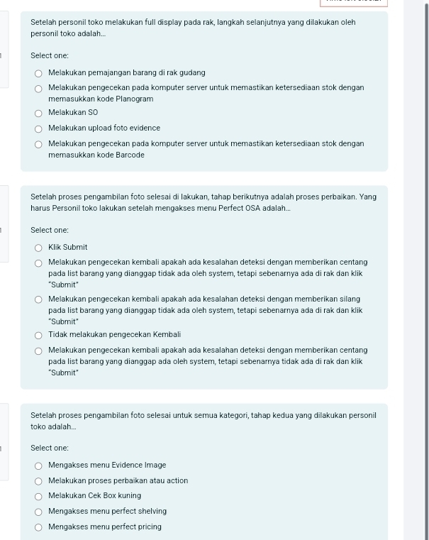 Setelah personil toko melakukan full display pada rak, langkah selanjutnya yang dilakukan oleh
personil toko adalah...
Select one:
Melakukan pemajangan barang di rak gudang
Melakukan pengecekan pada komputer server untuk memastikan ketersediaan stok dengan
memasukkan kode Planogram
Melakukan SO
Melakukan upload foto evidence
Melakukan pengecekan pada komputer server untuk memastikan ketersediaan stok dengan
memasukkan kode Barcode
Setelah proses pengambilan foto selesai di lakukan, tahap berikutnya adalah proses perbaikan. Yang
harus Personil toko lakukan setelah mengakses menu Perfect OSA adalah...
Select one:
Klik Submit
Melakukan pengecekan kembali apakah ada kesalahan deteksi dengan memberikan centang
pada list barang yang dianggap tidak ada oleh system, tetapi sebenarnya ada di rak dan klik
“Submit”
Melakukan pengecekan kembali apakah ada kesalahan deteksi dengan memberikan silang
pada list barang yang dianggap tidak ada oleh system, tetapi sebenarnya ada di rak dan klik
“Submit”
Tidak melakukan pengecekan Kembali
Melakukan pengecekan kembali apakah ada kesalahan deteksi dengan memberikan centang
pada list barang yang dianggap ada oleh system, tetapi sebenarnya tidak ada di rak dan klik
"Submit"
Setelah proses pengambilan foto selesai untuk semua kategori, tahap kedua yang dilakukan personil
toko adalah...
Select one:
Mengakses menu Evidence Image
Melakukan proses perbaikan atau action
Melakukan Cek Box kuning
Mengakses menu perfect shelving
Mengakses menu perfect pricing