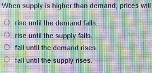 When supply is higher than demand, prices will
rise until the demand falls.
rise until the supply falls.
fall until the demand rises.
fall until the supply rises.