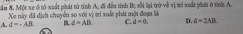 Xầu 8. Một xe ô tô xuất phát từ tỉnh A, đi đến tỉnh B; rồi lại trở về vị trí xuất phát ở tỉnh A.
Xe này đã dịch chuyển so với vị trí xuất phát một đoạn là
A. d=-AB. B. d=AB. C. d=0. D. d=2AB.