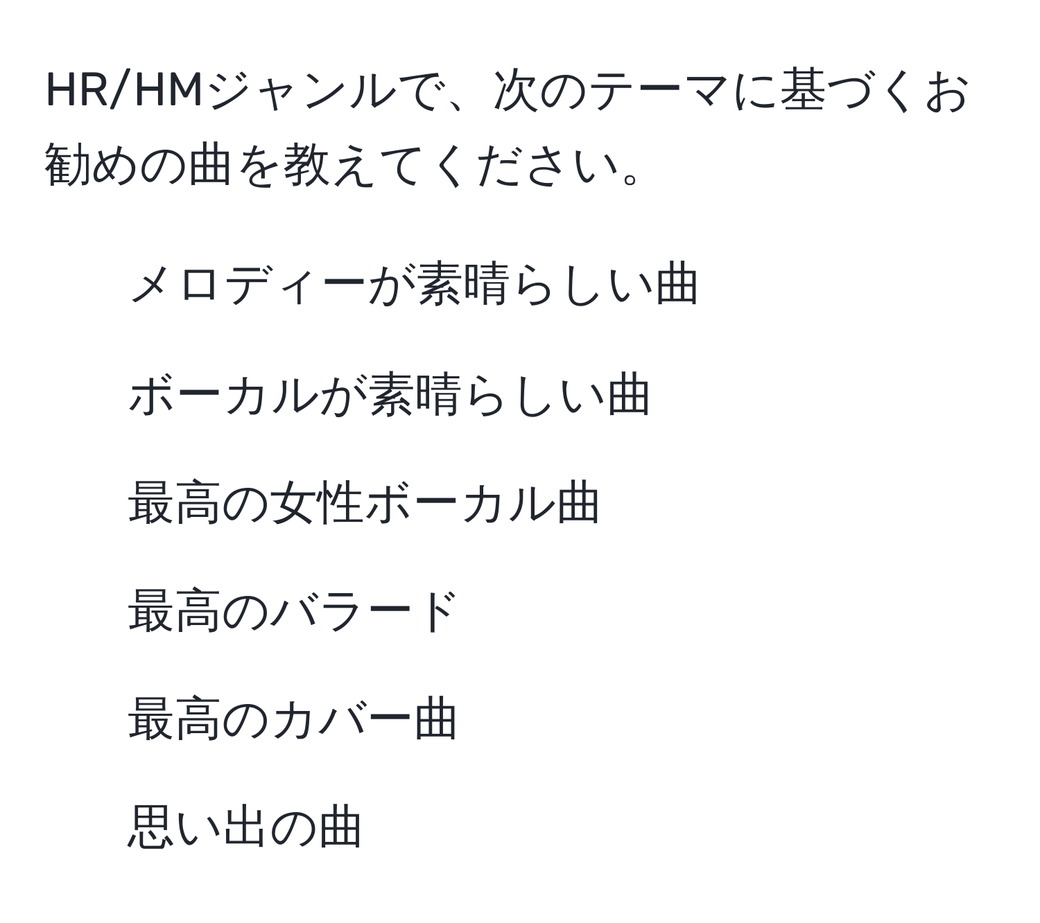 HR/HMジャンルで、次のテーマに基づくお勧めの曲を教えてください。  
1. メロディーが素晴らしい曲  
2. ボーカルが素晴らしい曲  
3. 最高の女性ボーカル曲  
4. 最高のバラード  
5. 最高のカバー曲  
6. 思い出の曲