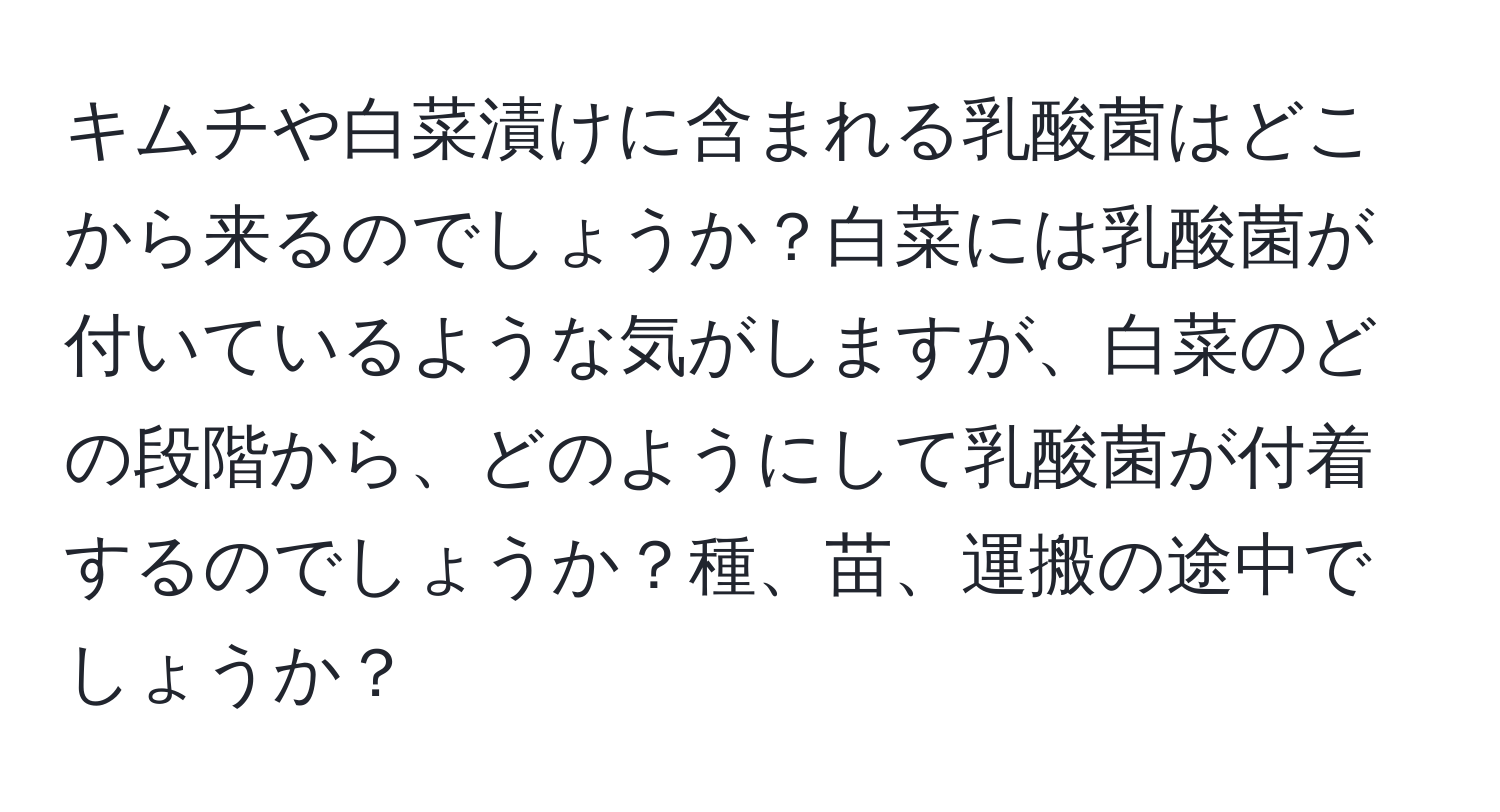 キムチや白菜漬けに含まれる乳酸菌はどこから来るのでしょうか？白菜には乳酸菌が付いているような気がしますが、白菜のどの段階から、どのようにして乳酸菌が付着するのでしょうか？種、苗、運搬の途中でしょうか？