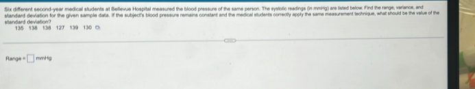 Six different second-year medical students at Bellevue Hospital measured the blood pressure of the same person. The systolic readings (in mmHg) are listed below. Find the range, variance, and 
standard deviation? standard deviation for the given sample data. If the subject's blood pressure remains constant and the medical students correctly apply the same measurement technique, what should be the value of the
135 138 138 127 139 130 ○ 
Range =□ mmHg