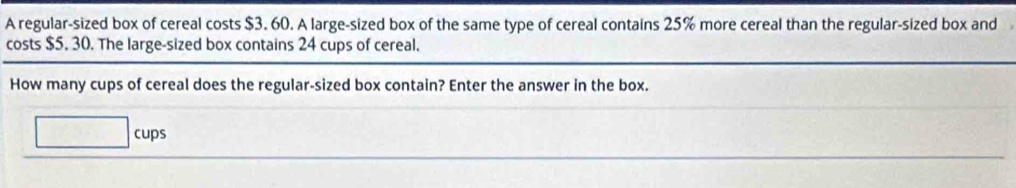 A regular-sized box of cereal costs $3. 60. A large-sized box of the same type of cereal contains 25% more cereal than the regular-sized box and 
costs $5. 30. The large-sized box contains 24 cups of cereal. 
How many cups of cereal does the regular-sized box contain? Enter the answer in the box. 
cups