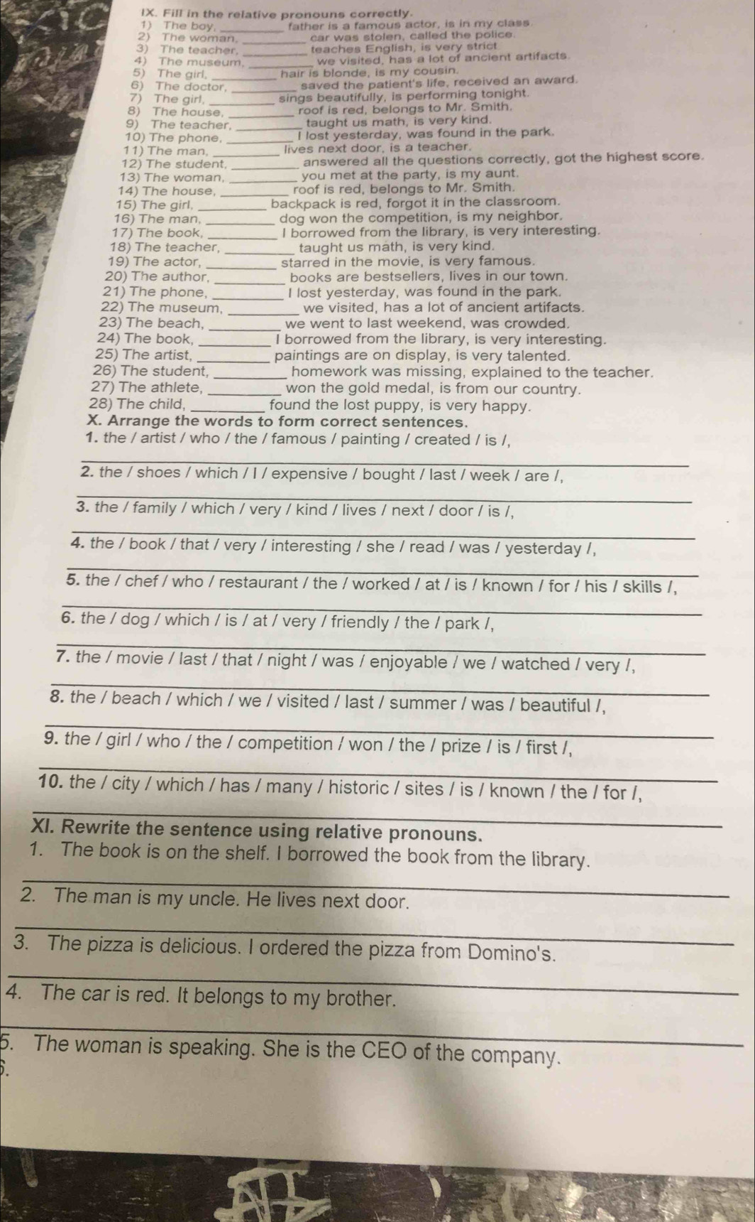 Fill in the relative pronouns correctly
1) The boy _father is a famous actor, is in my class
2) The woman _car was stolen, called the police.
3) The teacher _teaches English, is very strict
4) The museum we visited, has a lot of ancient artifacts.
5) The girl, hair is blonde, is my cousin.
6) The doctor,_
saved the patient's life, received an award.
7) The girl, sings beautifully, is performing tonight
8) The house _roof is red, belongs to Mr. Smith.
9) The teacher, taught us math, is very kind.
10) The phone, __I lost yesterday, was found in the park.
11) The man, lives next door, is a teacher.
12) The student _answered all the questions correctly, got the highest score.
13) The woman, you met at the party, is my aunt.
14) The house, _roof is red, belongs to Mr. Smith.
15) The girl, _backpack is red, forgot it in the classroom.
16) The man, _dog won the competition, is my neighbor.
17) The book, I borrowed from the library, is very interesting.
18) The teacher,_ taught us math, is very kind.
19) The actor, _starred in the movie, is very famous.
20) The author, _books are bestsellers, lives in our town.
21) The phone, _I lost yesterday, was found in the park.
22) The museum, _we visited, has a lot of ancient artifacts.
23) The beach, _we went to last weekend, was crowded.
24) The book, _I borrowed from the library, is very interesting.
25) The artist, _paintings are on display, is very talented.
26) The student, _homework was missing, explained to the teacher.
27) The athlete, _won the gold medal, is from our country.
28) The child,  found the lost puppy, is very happy.
X. Arrange the words to form correct sentences.
1. the / artist / who / the / famous / painting / created / is /,
_
2. the / shoes / which / I / expensive / bought / last / week / are /,
_
3. the / family / which / very / kind / lives / next / door / is /,
_
4. the / book / that / very / interesting / she / read / was / yesterday /,
_
5. the / chef / who / restaurant / the / worked / at / is / known / for / his / skills /,
_
6. the / dog / which / is / at / very / friendly / the / park /,
_
7. the / movie / last / that / night / was / enjoyable / we / watched / very /,
_
_
8. the / beach / which / we / visited / last / summer / was / beautiful /,
9. the / girl / who / the / competition / won / the / prize / is / first /,
_
10. the / city / which / has / many / historic / sites / is / known / the / for /,
_
XI. Rewrite the sentence using relative pronouns.
_
1. The book is on the shelf. I borrowed the book from the library.
2. The man is my uncle. He lives next door.
_
3. The pizza is delicious. I ordered the pizza from Domino's.
_
4. The car is red. It belongs to my brother.
_
5. The woman is speaking. She is the CEO of the company.