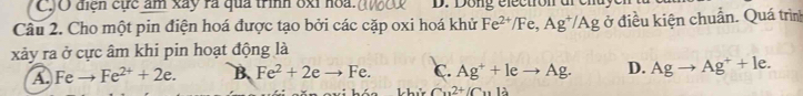 điện cực âm xây ra qua trình 8xỉ hoa. D. Dong éléctron d
Câu 2. Cho một pin điện hoá được tạo bởi các cặp oxi hoá khử Fe^(2+)/Fe, Ag^+/Ag ở điều kiện chuẩn. Quá trình
xảy ra ở cực âm khi pin hoạt động là
A. Feto Fe^(2+)+2e. B. Fe^2+2eto Fe. c. Ag^++leto Ag. D. Agto Ag^++le.
Cu^(2+)/C_1112