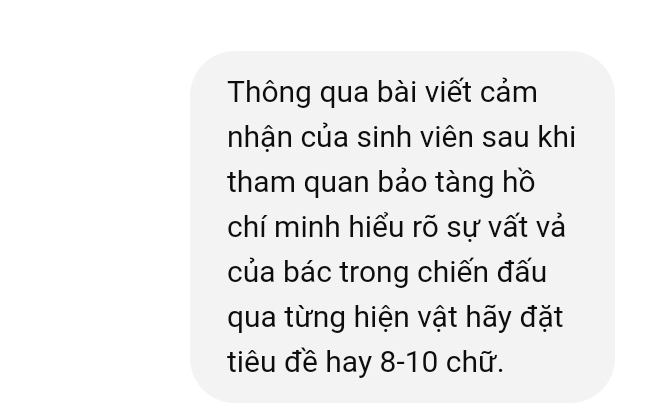 Thông qua bài viết cảm 
nhận của sinh viên sau khi 
tham quan bảo tàng hồ 
chí minh hiểu rõ sự vất vả 
của bác trong chiến đấu 
qua từng hiện vật hãy đặt 
tiêu đề hay 8-10 chữ.