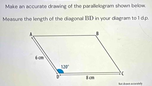 Make an accurate drawing of the parallelogram shown below.
Measure the length of the diagonal BD in your diagram to 1 d.p.
Not drawn accurately