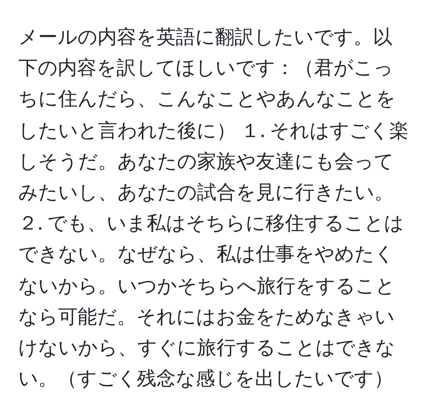 メールの内容を英語に翻訳したいです。以下の内容を訳してほしいです：君がこっちに住んだら、こんなことやあんなことをしたいと言われた後に １. それはすごく楽しそうだ。あなたの家族や友達にも会ってみたいし、あなたの試合を見に行きたい。 ２. でも、いま私はそちらに移住することはできない。なぜなら、私は仕事をやめたくないから。いつかそちらへ旅行をすることなら可能だ。それにはお金をためなきゃいけないから、すぐに旅行することはできない。すごく残念な感じを出したいです