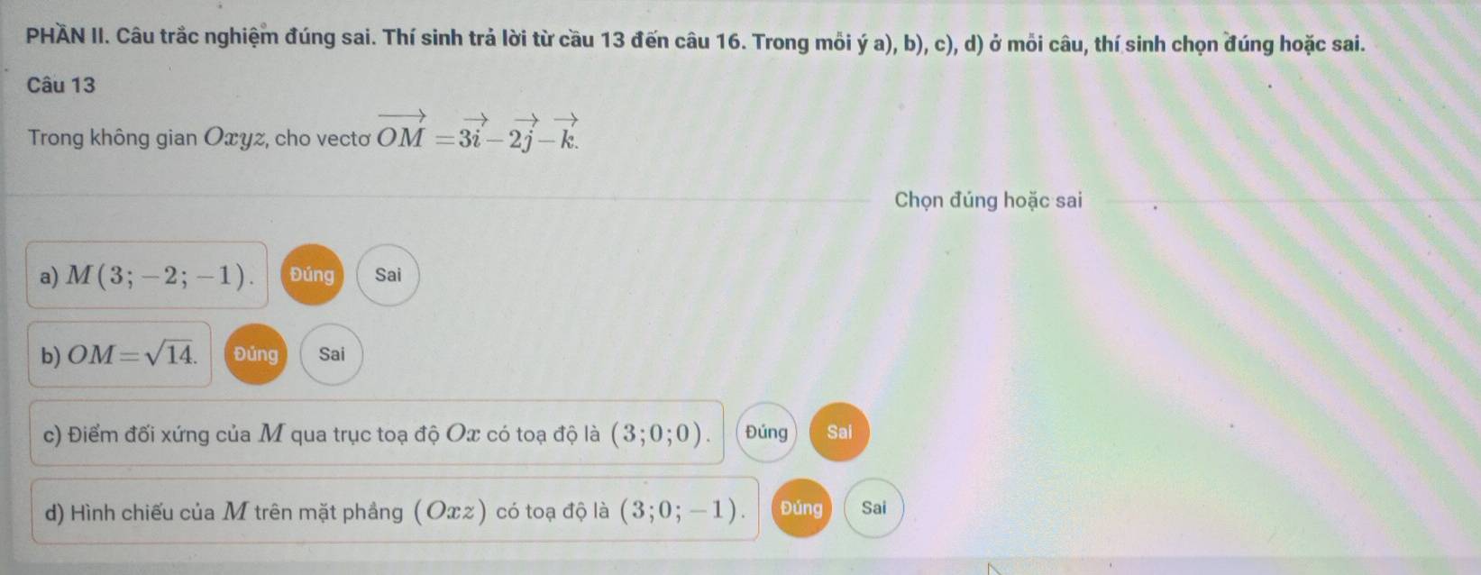 PHAN II. Câu trắc nghiệm đúng sai. Thí sinh trả lời từ cầu 13 đến câu 16. Trong mỗi ý a), b), c), d) ở mỗi câu, thí sinh chọn đúng hoặc sai. 
Câu 13 
Trong không gian Оxyz, cho vectơ vector OM=3vector i-2vector j-vector k. 
Chọn đúng hoặc sai 
a) M(3;-2;-1). Đúng Sai 
b) OM=sqrt(14). Đúng Sai 
c) Điểm đối xứng của M qua trục toạ độ Ox có toạ độ là (3;0;0). Đúng Sai 
d) Hình chiếu của M trên mặt phẳng (Oπz) có toạ độ là (3;0;-1). Đúng Sai