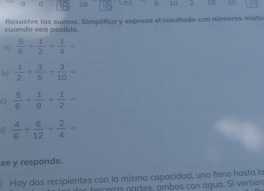 9 6 F 18
5 10 2 10 10
Resuelve las sumas. Simplifica y expresa el resultado con números mixtor 
cuando sea posible. 
a)  5/6 + 1/2 + 1/4 =
b)  1/2 + 3/5 + 3/10 =
c)  5/6 + 1/9 + 1/2 =
1)  4/6 + 6/12 + 2/4 =
ee y responde. 
) Hay dos recipientes con la misma capacidad, uno lleno hasta la 
s terceras partes, ambos con agua. Si vertieró