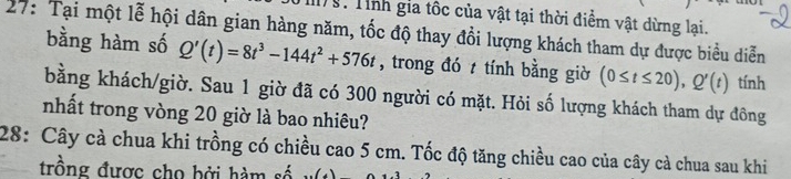 M9: Tính gia tốc của vật tại thời điểm vật dừng lại. 
27: Tại một lễ hội dân gian hàng năm, tốc độ thay đổi lượng khách tham dự được biểu diễn bằng hàm số Q'(t)=8t^3-144t^2+576t , trong đó tính bằng giờ (0≤ t≤ 20), Q'(t) tính 
bằng khách/giờ. Sau 1 giờ đã có 300 người có mặt. Hỏi số lượng khách tham dự đông 
nhất trong vòng 20 giờ là bao nhiêu? 
28: Cây cà chua khi trồng có chiều cao 5 cm. Tốc độ tăng chiều cao của cây cà chua sau khi 
trồng được cho bởi hàm số