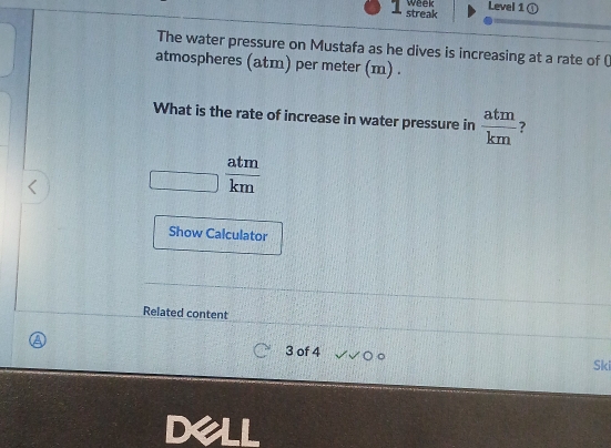 streak week Level 1 
The water pressure on Mustafa as he dives is increasing at a rate of () 
atmospheres (atm) per meter (m) . 
What is the rate of increase in water pressure in  atm/km  ? 
overline □   atm/km 
Show Calculator 
Related content 
3 of 4 。 
Ski