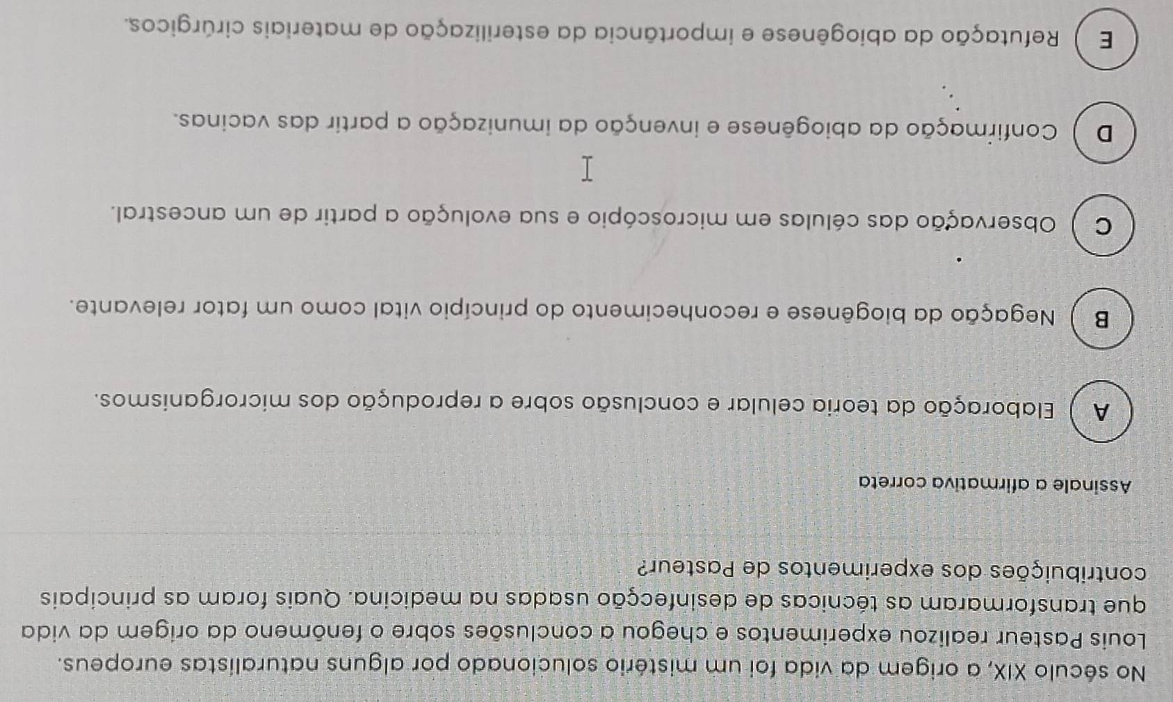 No século XIX, a origem da vida foi um mistério solucionado por alguns naturalistas europeus.
Louis Pasteur realizou experimentos e chegou a conclusões sobre o fenômeno da origem da vida
que transformaram as técnicas de desinfecção usadas na medicina. Quais foram as principais
contribuições dos experimentos de Pasteur?
Assinale a afirmativa correta
A ) Elaboração da teoria celular e conclusão sobre a reprodução dos microrganismos.
B Negação da biogênese e reconhecimento do princípio vital como um fator relevante.
C ) Observação das células em microscópio e sua evolução a partir de um ancestral.
D ) Confirmação da abiogênese e invenção da imunização a partir das vacinas.
E Refutação da abiogênese e importância da esterilização de materiais cirúrgicos.