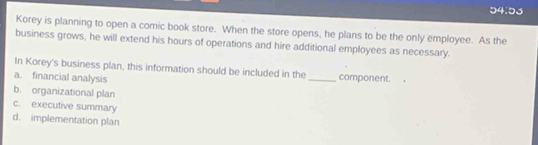 5 4.5. 、
Korey is planning to open a comic book store. When the store opens, he plans to be the only employee. As the
business grows, he will extend his hours of operations and hire additional employees as necessary.
In Korey's business plan, this information should be included in the_ component.
a. financial analysis
b. organizational plan
c. executive summary
d. implementation plan