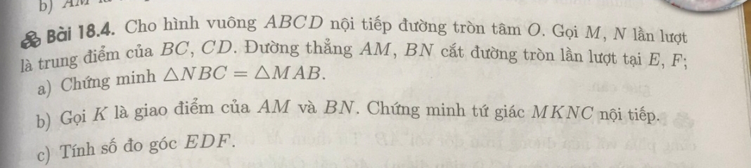 Cho hình vuông ABCD nội tiếp đường tròn tâm O. Gọi M, N lần lượt 
là trung điểm của BC, CD. Đường thẳng AM, BN cắt đường tròn lần lượt tại E, F; 
a) Chứng minh △ NBC=△ MAB. 
b) Gọi K là giao điểm của AM và BN. Chứng minh tứ giác MKNC nội tiếp. 
c) Tính số đo góc EDF.