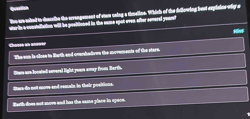 Question
Fou are asked to describe the arrangement of stars using a timeline. Which of the following best explains why a
etarin a constellation will be positioned in the same spot even after several years?
Hine
Choose an answer
The sun is close to Earth and overshadows the movements of the stars.
Stars are located several light years away from Earth.
Stars do not move and remain in their positions.
Earth does not move and has the same place in space.
1