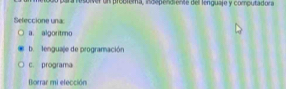 Gr esoiver un probrema, independiente dell lenguaje y computadora
Seleccione una:
a. algoritmo
b. lenguaje de programación
c. programa
Borrar mi elección