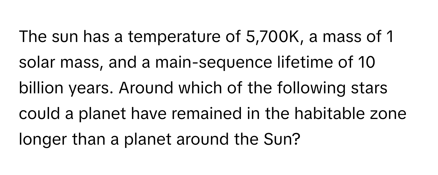 The sun has a temperature of 5,700K, a mass of 1 solar mass, and a main-sequence lifetime of 10 billion years. Around which of the following stars could a planet have remained in the habitable zone longer than a planet around the Sun?