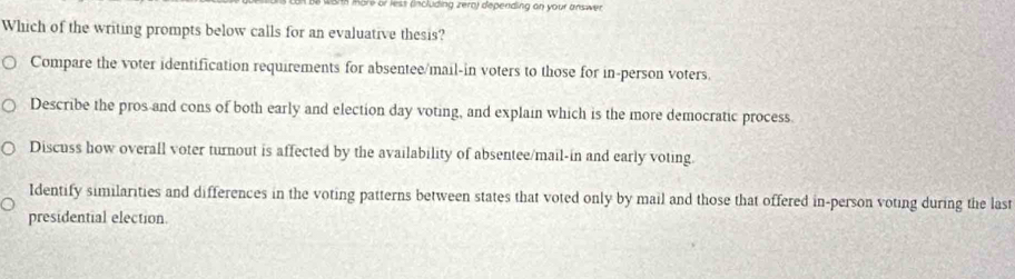 or ess (including rero) depending on your answer 
Which of the writing prompts below calls for an evaluative thesis?
Compare the voter identification requirements for absentee/mail-in voters to those for in-person voters.
Describe the pros and cons of both early and election day voting, and explain which is the more democratic process
Discuss how overall voter turnout is affected by the availability of absentee/mail-in and early voting.
Identify similarities and differences in the voting patterns between states that voted only by mail and those that offered in-person voting during the last
presidential election