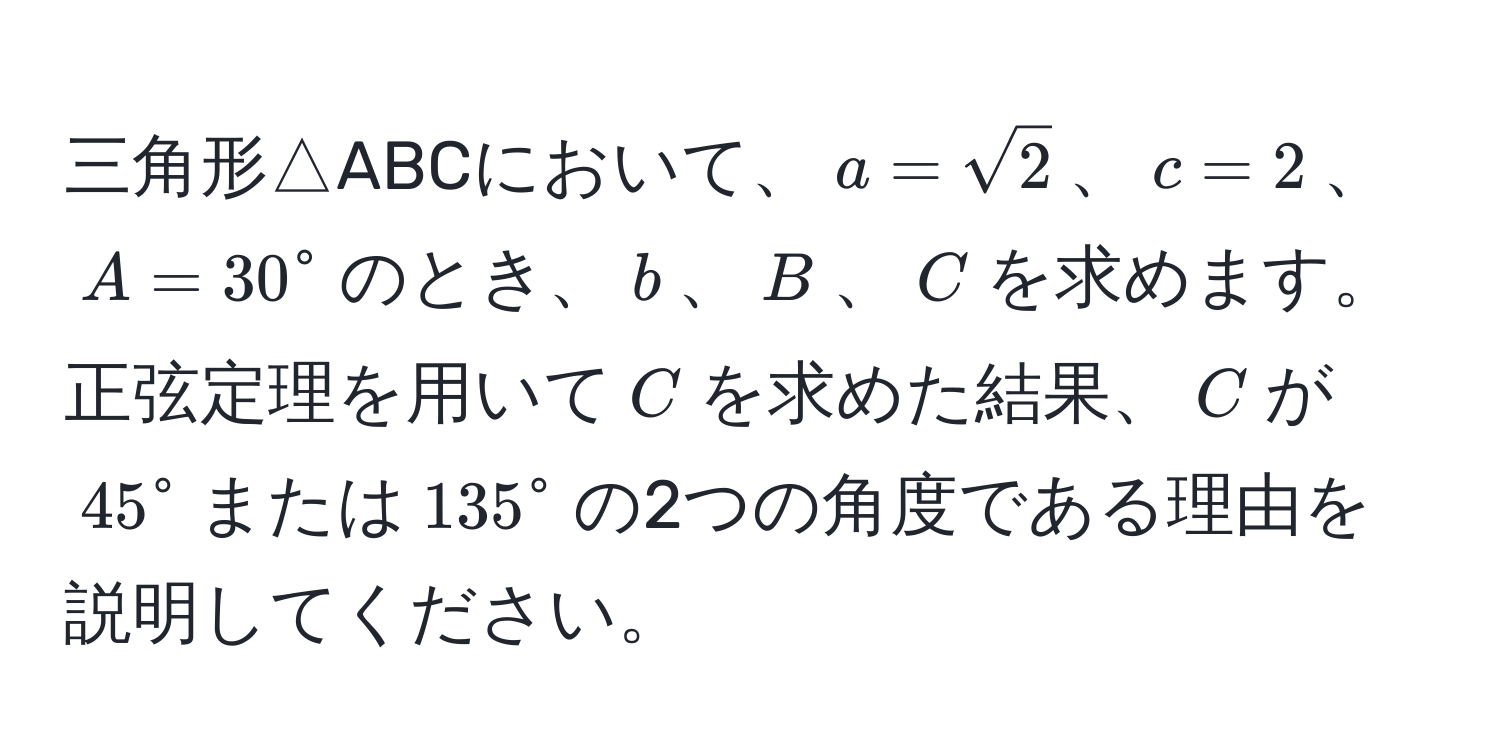 三角形△ABCにおいて、$a=sqrt(2)$、$c=2$、$A=30°$のとき、$b$、$B$、$C$を求めます。正弦定理を用いて$C$を求めた結果、$C$が$45°$または$135°$の2つの角度である理由を説明してください。