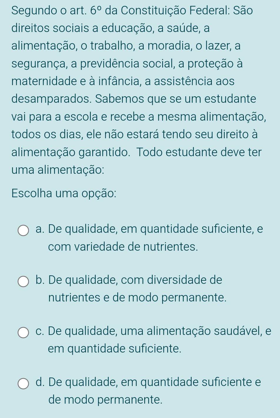 Segundo o art. 6° da Constituição Federal: São
direitos sociais a educação, a saúde, a
alimentação, o trabalho, a moradia, o lazer, a
segurança, a previdência social, a proteção à
maternidade e à infância, a assistência aos
desamparados. Sabemos que se um estudante
vai para a escola e recebe a mesma alimentação,
todos os dias, ele não estará tendo seu direito à
alimentação garantido. Todo estudante deve ter
uma alimentação:
Escolha uma opção:
a. De qualidade, em quantidade suficiente, e
com variedade de nutrientes.
b. De qualidade, com diversidade de
nutrientes e de modo permanente.
c. De qualidade, uma alimentação saudável, e
em quantidade suficiente.
d. De qualidade, em quantidade suficiente e
de modo permanente.