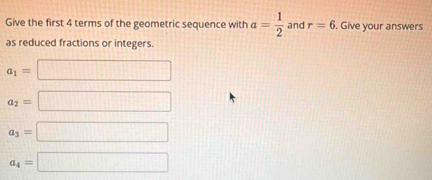 Give the first 4 terms of the geometric sequence with a= 1/2  and r=6. Give your answers 
as reduced fractions or integers.
a_1=
 1/2   1/2 
a_2=
 □ /□  
a_3=
□
a_4=
□