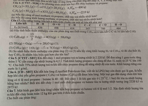 Câu 4.1C1 n Từ kế gua tnà loàn đưa ra kết luân về ứng dụng của phản ứng đối chây X, Y, 2 trong thực tiên.
ST=SG GKI Cho phimmaa 1 Tế tác học đốt chây methane và propane
CH_4(g)+2O_2(g)to CO_2(g)+2H_2O(g),△ _rH_(2n)°=-890kJ
C_3H_8(g)+5O_2(g)to 3CO_2(g)+4H_2O(g),△ _rH_(28)°=-2219kJ
(a) Nếu lây cùng số mol methane và propane, chất nào toà nhiều nhiệt hơn?
(b) Nếu lấy cùng khối lượng methane và propane, chất nào toá nhiều nhiệt hơn?
Câu 17. Cho năng lượng liên kế
phản ứng sau (biết trong C:H₁ có 6 liên kết C-C và 16 liên kết C-H)
(1) C_4H_10(g)+ 13/2 O_2(g)to 4CO_2(g)+5H_2O(g)
(2) 2H_2(g)+O_2(g)to 2H_2O(g)(l)
(3) C_7H_16(g)+11O_2(g)to 7CO_2(g)+8H_2O(g);
(b) So sánh biển thiên enthalpy của phản ứng (2) và (3) nều lấy cùng khối lượng
hay C_7H_16 là nhiên liệu hiệu quả hơn cho tên lửa? :  H2 và C₃H16, từ đó cho biết H2
Câu 5. CTST-SBT] | Khi đốt cháy 1 mol propane toá ra lượng nhiệt là 2 220 kJ. Để đun nóng 1 gam nước tăng
thêm 1°C cần cung cấp nhiệt lượng là 4,2 J. Tính khối lượng propane cần dùng để đun 1L nước từ 25°C lên 100°C C. Cho biết 75% nhiệt lượng toả ra khi đốt chảy propane dùng để năng nhiệt độ của nước. Khối lượng riêng của
nước là 1 g/mL.
Câu 6. |CD-SBT| * Khí đốt hóa lòng (Liquified Petroleum Gas, viết tắt là LPG) hay còn được gọi là gas, là hỗn
hợp khí chủ yếu gồm propane (C_3H_8) và butane (C_4H_10) đã được hóa lóng. Một loại gas dân dụng chửa khí hóa
lóng có tỉ lệ mol propane : butane là 40:60 0. Đốt cháy 1 lít khí gas này o(25°C, , 1 bar) thì tỏa ra nhiệt lượng
bằng bao nhiêu? Biết khi đốt chảy 1 mol mỗi chất propane và butane tóa ra lượng nhiệt tương ứng 2220 kJ và
2875 kJ.
Câu 7. Một bình gas (khí hóa lỏng) chứa hỗn hợp propane và butane với tí lệ mol 1:2 Xác định nhiệt lượng tỏa
ra khi đốt cháy hoàn toàn 12 kg khí gas trên ở điều kiện chuẩn.
Cho biết các phản ứng: