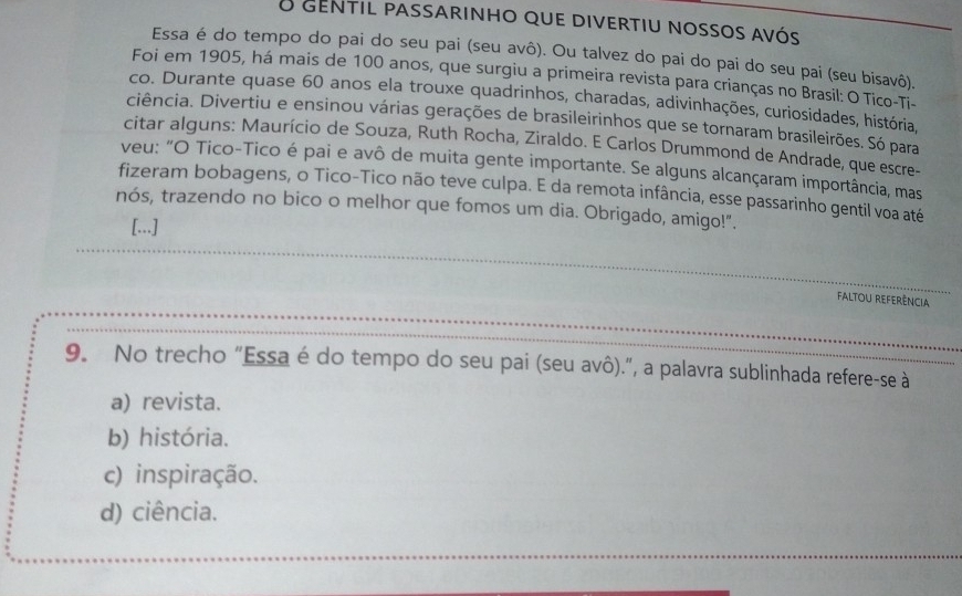 gentil passarinho que divertiu nossos avós
Essa é do tempo do pai do seu pai (seu avô). Ou talvez do pai do pai do seu pai (seu bisavô).
Foi em 1905, há mais de 100 anos, que surgiu a primeira revista para crianças no Brasil: O Tico-Ti-
co. Durante quase 60 anos ela trouxe quadrinhos, charadas, adivinhações, curiosidades, história,
ciência. Divertiu e ensinou várias gerações de brasileirinhos que se tornaram brasileirões. Só para
citar alguns: Maurício de Souza, Ruth Rocha, Ziraldo. E Carlos Drummond de Andrade, que escre-
veu: "O Tico-Tico é pai e avô de muita gente importante. Se alguns alcançaram importância, mas
fizeram bobagens, o Tico-Tico não teve culpa. E da remota infância, esse passarinho gentil voa até
nós, trazendo no bico o melhor que fomos um dia. Obrigado, amigo!".
[...]
_
faltou referência
_
9. No trecho "Essa é do tempo do seu pai (seu avô).”, a palavra sublinhada refere-se à
a) revista.
b) história.
c) inspiração.
d) ciência.
_