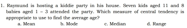 Raymund is hosting a kiddie party in his house. Seven kids aged 11 and 8
babies aged 1 - 3 attended the party. Which measure of central tendency is
appropriate to use to find the average age?
a. Mean b. Mode c. Median d. Range